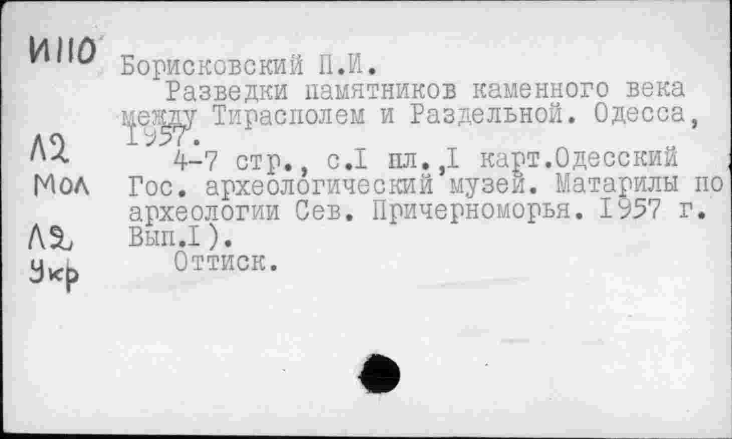 ﻿НПО
Al Мол
лг
Борисковский П.И.
Разведки памятников каменного века ьр?і^у Тирасполем и Раздельной. Одесса, 4-7 стр., с.1 пл.,1 карт.Одесский Гос. археологический музеи. Матарилы по археологии Сев. Причерноморья. ЮТ г. Вып.1 ).
Оттиск.